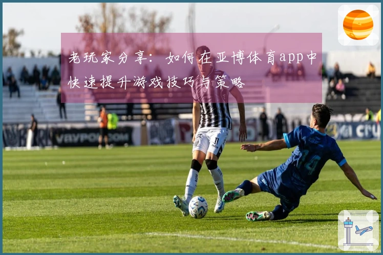 老玩家分享：如何在亚博体育app中快速提升游戏技巧与策略