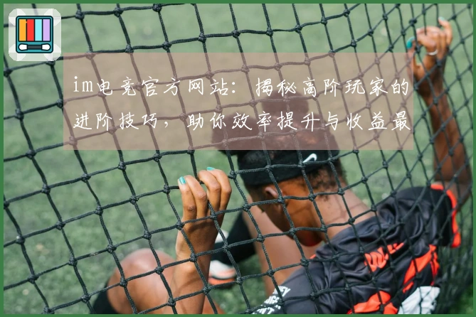 im电竞官方网站：揭秘高阶玩家的进阶技巧，助你效率提升与收益最大化